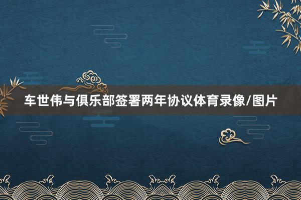 车世伟与俱乐部签署两年协议体育录像/图片