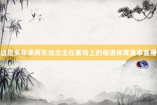 这是多年来两东说念主在赛场上的相遇体育赛事直播