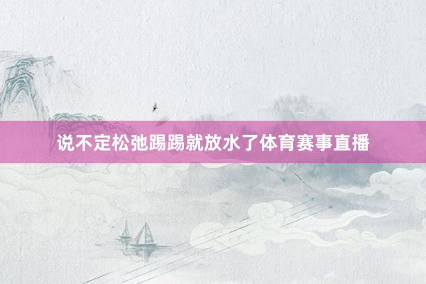 说不定松弛踢踢就放水了体育赛事直播
