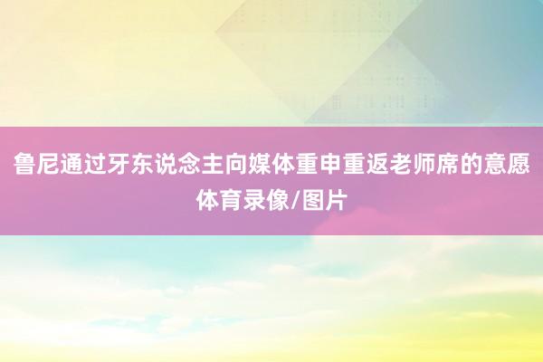 鲁尼通过牙东说念主向媒体重申重返老师席的意愿体育录像/图片
