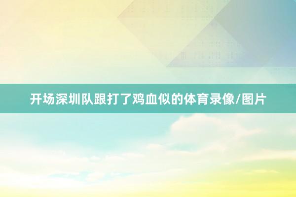 开场深圳队跟打了鸡血似的体育录像/图片