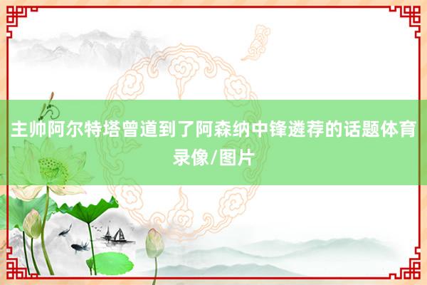 主帅阿尔特塔曾道到了阿森纳中锋遴荐的话题体育录像/图片