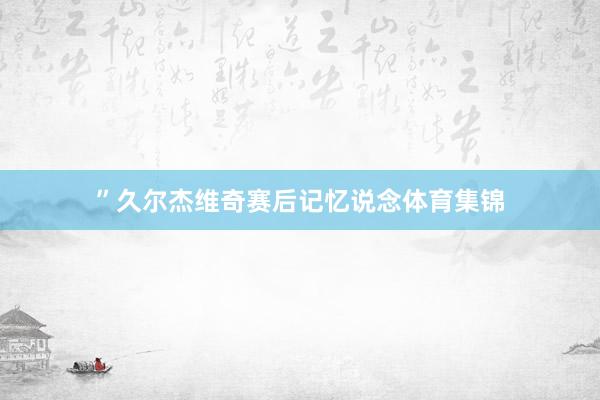 ”久尔杰维奇赛后记忆说念体育集锦