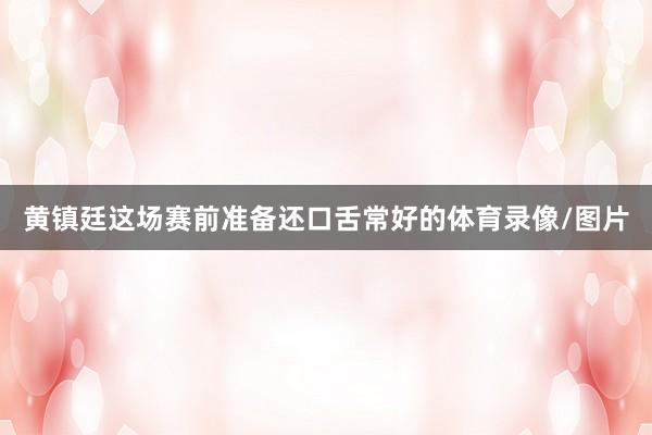 黄镇廷这场赛前准备还口舌常好的体育录像/图片