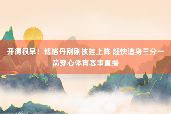 开得很早！博格丹刚刚披挂上阵 赶快追身三分一箭穿心体育赛事直播