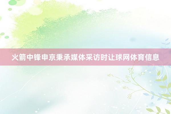 火箭中锋申京秉承媒体采访时让球网体育信息
