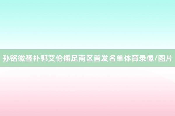 孙铭徽替补郭艾伦插足南区首发名单体育录像/图片