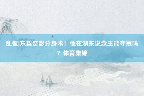 乱侃|东契奇影分身术！他在湖东说念主能夺冠吗？体育集锦