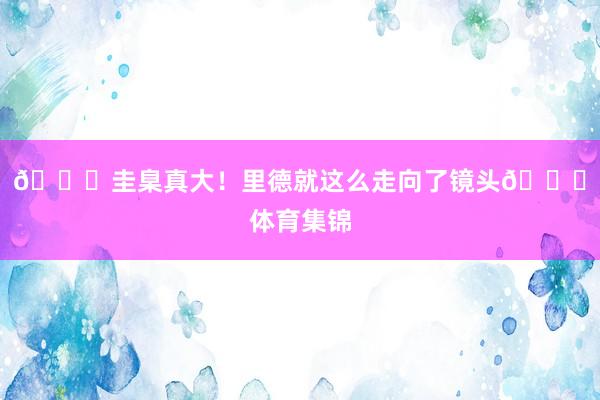 🍆圭臬真大！里德就这么走向了镜头🙈体育集锦