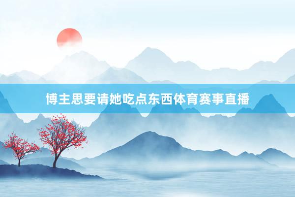 博主思要请她吃点东西体育赛事直播