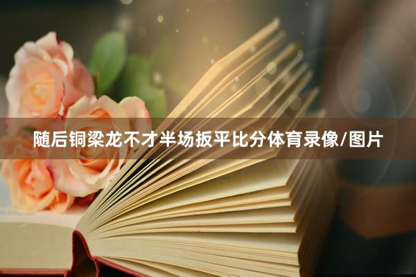 随后铜梁龙不才半场扳平比分体育录像/图片