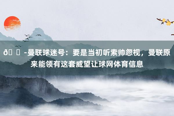 😭曼联球迷号：要是当初听索帅忽视，曼联原来能领有这套威望让球网体育信息