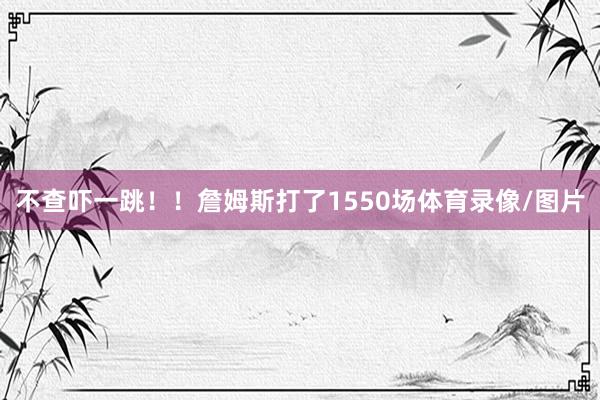 不查吓一跳！！詹姆斯打了1550场体育录像/图片