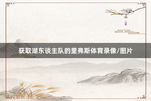 获取湖东谈主队的里弗斯体育录像/图片