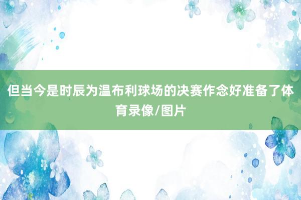 但当今是时辰为温布利球场的决赛作念好准备了体育录像/图片