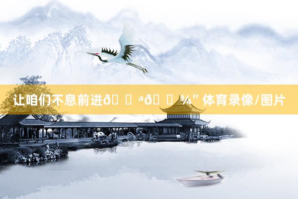 让咱们不息前进💪🏾”体育录像/图片