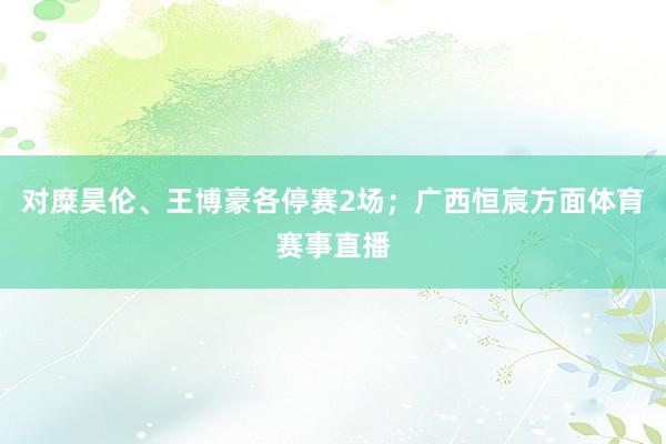 对糜昊伦、王博豪各停赛2场；广西恒宸方面体育赛事直播