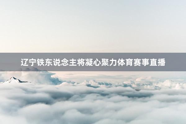 辽宁铁东说念主将凝心聚力体育赛事直播