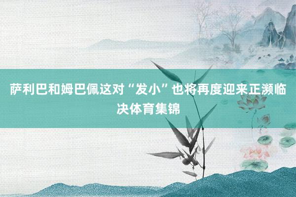 萨利巴和姆巴佩这对“发小”也将再度迎来正濒临决体育集锦