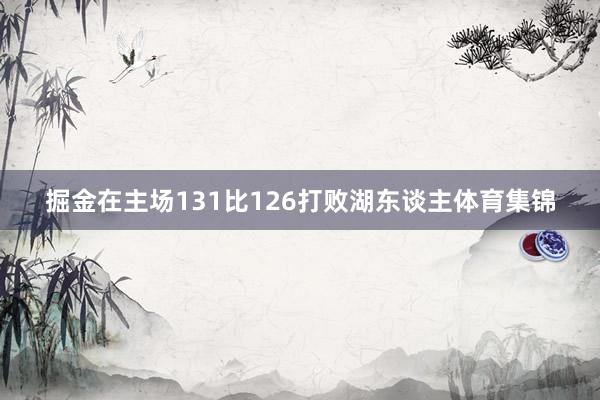 掘金在主场131比126打败湖东谈主体育集锦