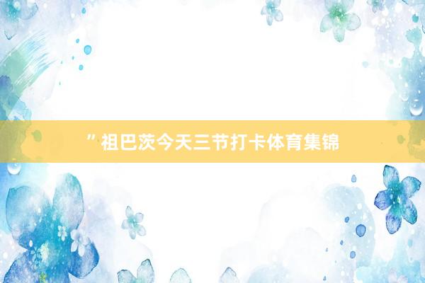 ”　　祖巴茨今天三节打卡体育集锦