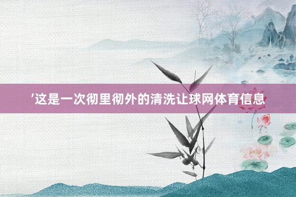 ’这是一次彻里彻外的清洗让球网体育信息