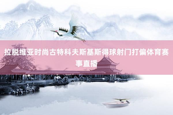 拉脱维亚时尚古特科夫斯基斯得球射门打偏体育赛事直播