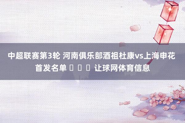 中超联赛第3轮 河南俱乐部酒祖杜康vs上海申花 首发名单 ​​​让球网体育信息
