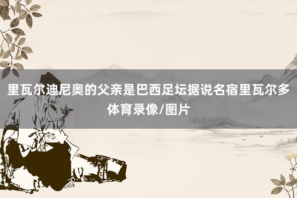 里瓦尔迪尼奥的父亲是巴西足坛据说名宿里瓦尔多体育录像/图片