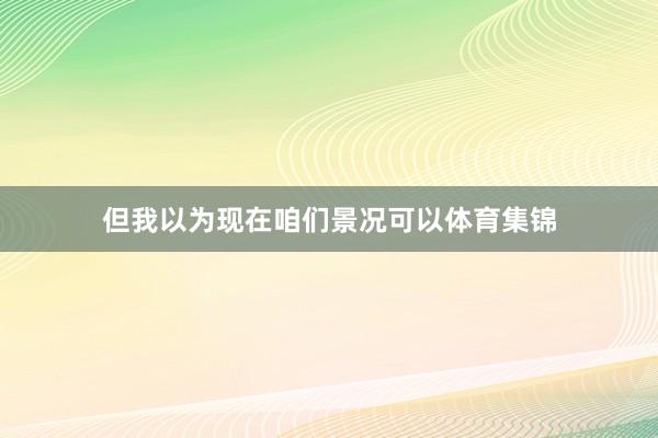 但我以为现在咱们景况可以体育集锦