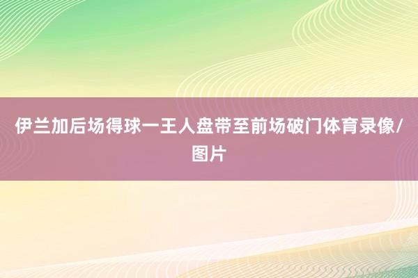 伊兰加后场得球一王人盘带至前场破门体育录像/图片