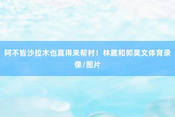 阿不皆沙拉木也赢得来帮衬！林葳和郭昊文体育录像/图片
