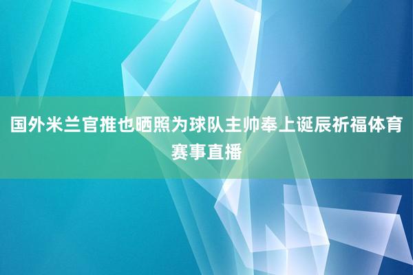 国外米兰官推也晒照为球队主帅奉上诞辰祈福体育赛事直播