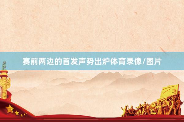 赛前两边的首发声势出炉体育录像/图片