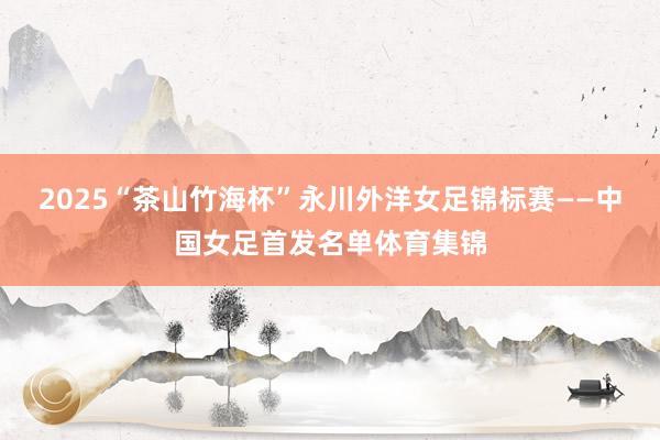 2025“茶山竹海杯”永川外洋女足锦标赛——中国女足首发名单体育集锦