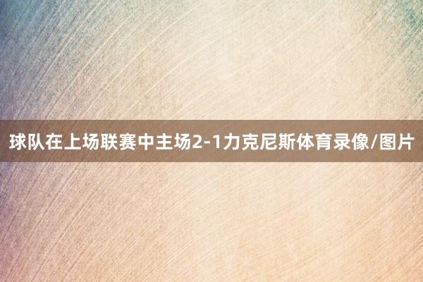 球队在上场联赛中主场2-1力克尼斯体育录像/图片