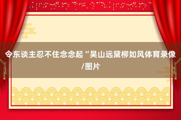 令东谈主忍不住念念起“吴山远黛柳如风体育录像/图片