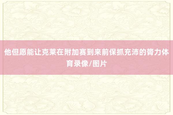 他但愿能让克莱在附加赛到来前保抓充沛的膂力体育录像/图片