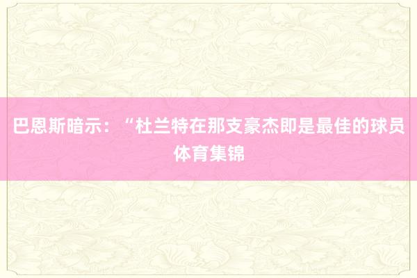 巴恩斯暗示：“杜兰特在那支豪杰即是最佳的球员体育集锦