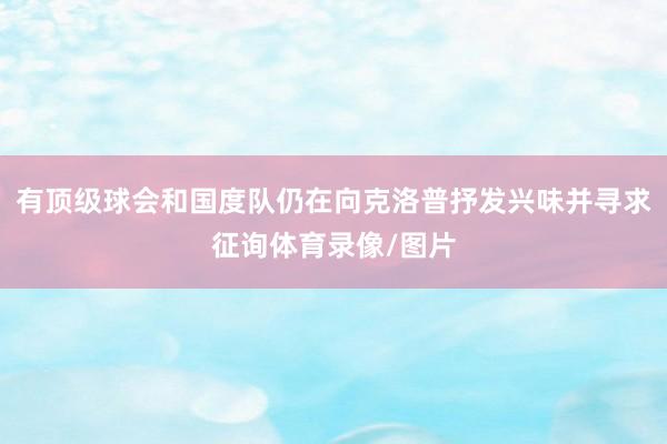 有顶级球会和国度队仍在向克洛普抒发兴味并寻求征询体育录像/图片
