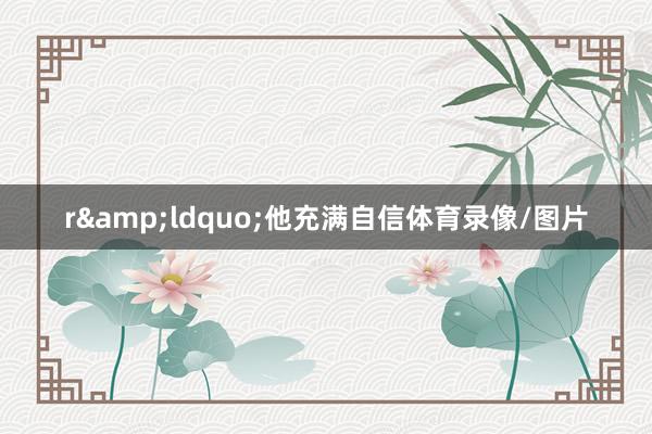 r&ldquo;他充满自信体育录像/图片