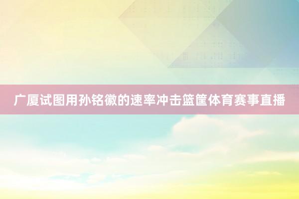 广厦试图用孙铭徽的速率冲击篮筐体育赛事直播