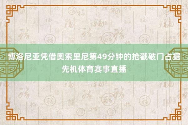 博洛尼亚凭借奥索里尼第49分钟的抢戳破门占据先机体育赛事直播