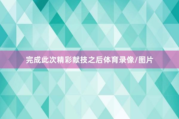 完成此次精彩献技之后体育录像/图片