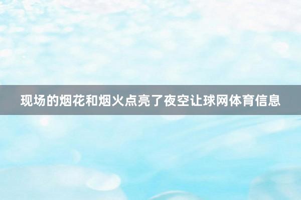 现场的烟花和烟火点亮了夜空让球网体育信息