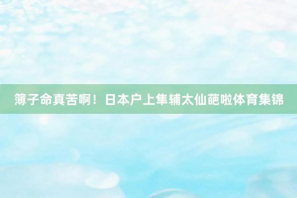 簿子命真苦啊！日本户上隼辅太仙葩啦体育集锦