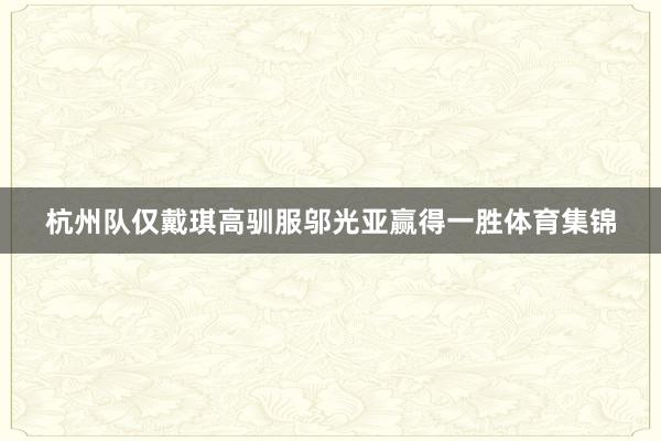 杭州队仅戴琪高驯服邬光亚赢得一胜体育集锦