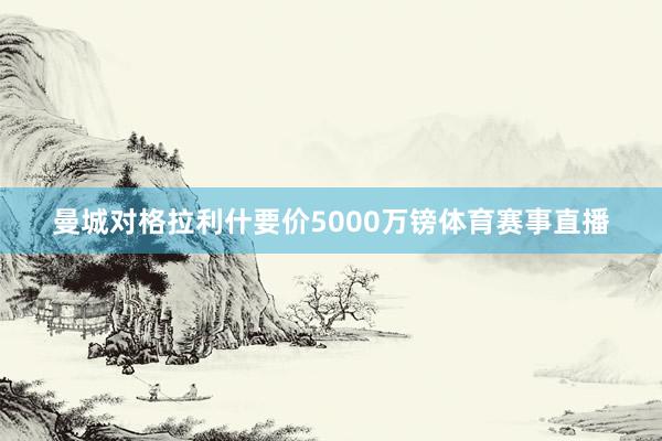 曼城对格拉利什要价5000万镑体育赛事直播