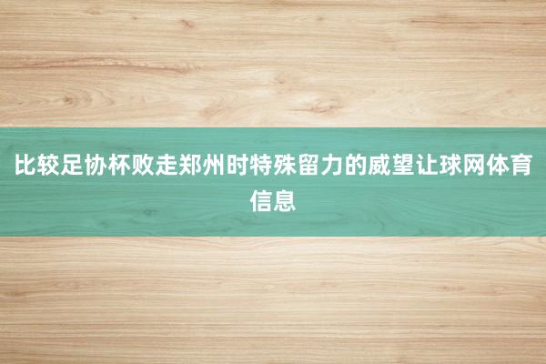 比较足协杯败走郑州时特殊留力的威望让球网体育信息