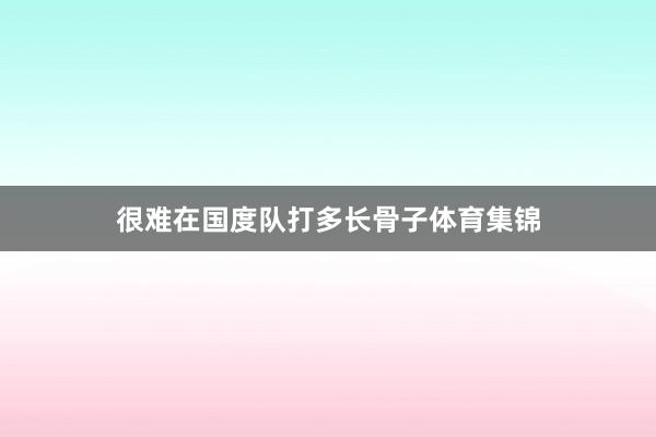 很难在国度队打多长骨子体育集锦